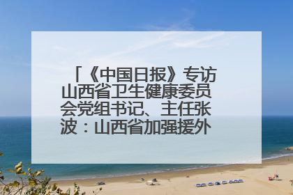《中国日报》专访山西省卫生健康委员会党组书记、主任张波：山西省加强援外医疗工作 构建中非卫生健康共同体