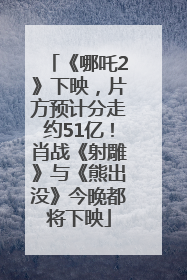 《哪吒2》下映，片方预计分走约51亿！肖战《射雕》与《熊出没》今晚都将下映