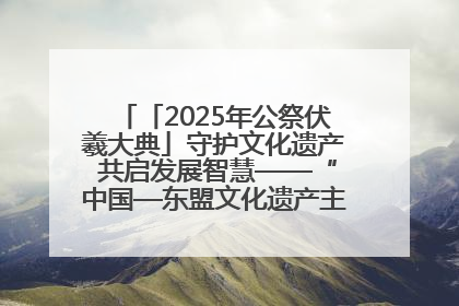 「2025年公祭伏羲大典」守护文化遗产 共启发展智慧——“中国—东盟文化遗产主题对话”侧记