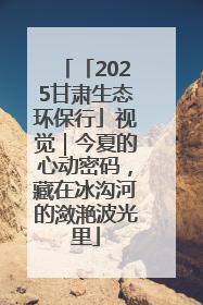 「2025甘肃生态环保行」视觉｜今夏的心动密码，藏在冰沟河的潋滟波光里