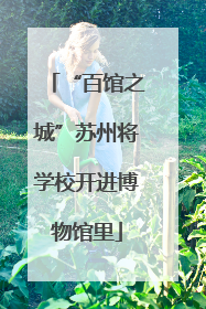 “百馆之城”苏州将学校开进博物馆里