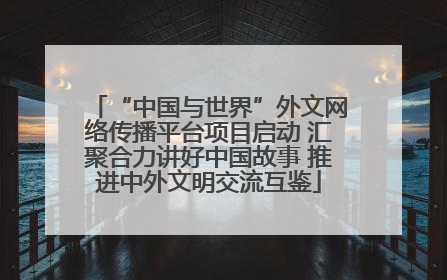 “中国与世界”外文网络传播平台项目启动 汇聚合力讲好中国故事 推进中外文明交流互鉴