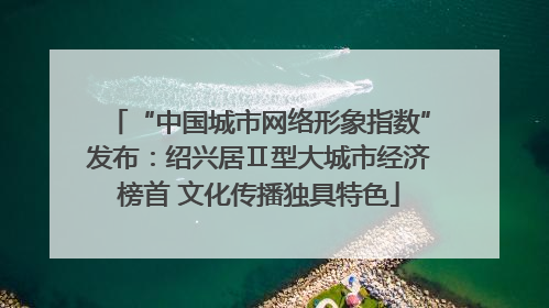 “中国城市网络形象指数”发布：绍兴居Ⅱ型大城市经济榜首 文化传播独具特色