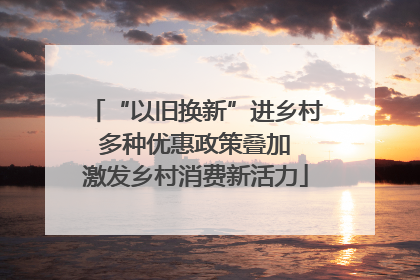 “以旧换新”进乡村 多种优惠政策叠加 激发乡村消费新活力