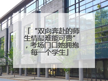 “双向奔赴的师生情最难能可贵”，考场门口她拥抱每一个学生