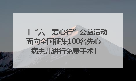 “六一爱心行”公益活动面向全国征集100名先心病患儿进行免费手术