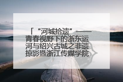 “河城拾遗”——青春视野下的浙东运河与绍兴古城之非遗掠影暨浙江传媒学院小学期来绍