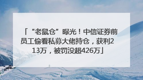 “老鼠仓”曝光！中信证券前员工偷看私募大佬持仓，获利213万，被罚没超426万