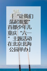“让我们荡起双桨”首都少年儿童庆“六一”主题活动在北京北海公园举办