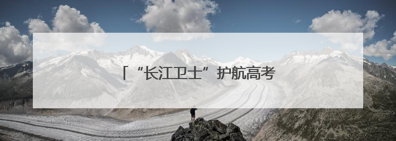 “长江卫士”护航高考 助力襄阳学子圆梦