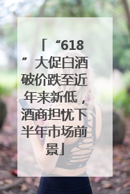 “618”大促白酒破价跌至近年来新低，酒商担忧下半年市场前景