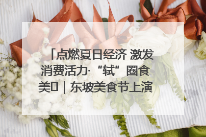 点燃夏日经济 激发消费活力·“轼”圈食美⑪｜东坡美食节上演“文化满汉全席”