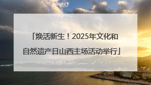 焕活新生！2025年文化和自然遗产日山西主场活动举行