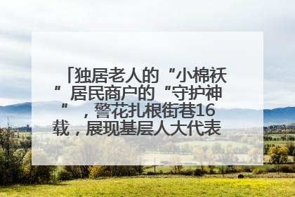 独居老人的“小棉袄”居民商户的“守护神”，警花扎根街巷16载，展现基层人大代表的炽热情怀