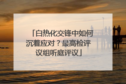 白热化交锋中如何沉着应对？最高检评议组听庭评议