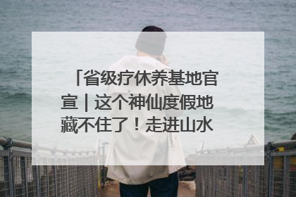 省级疗休养基地官宣｜这个神仙度假地藏不住了！走进山水秘境 开启一场野奢度假之旅！