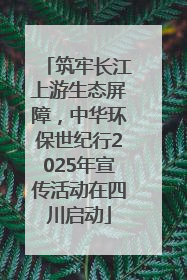 筑牢长江上游生态屏障，中华环保世纪行2025年宣传活动在四川启动