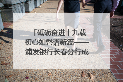 砥砺奋进十九载 初心如磐谱新篇——浦发银行长春分行成立19周年助力吉林省全面振兴纪实