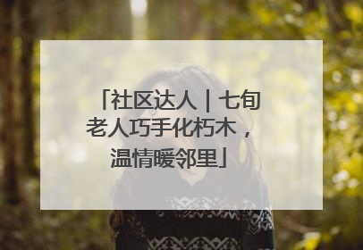 社区达人｜七旬老人巧手化朽木，温情暖邻里
