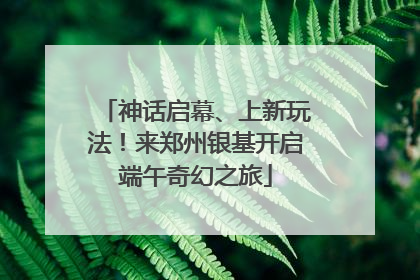 神话启幕、上新玩法！来郑州银基开启端午奇幻之旅