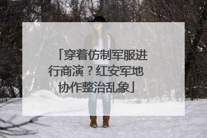 穿着仿制军服进行商演？红安军地协作整治乱象