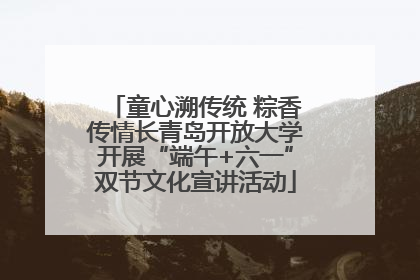 童心溯传统 粽香传情长青岛开放大学开展“端午+六一”双节文化宣讲活动