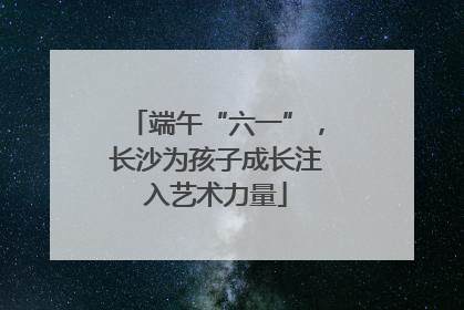 端午“六一”，长沙为孩子成长注入艺术力量