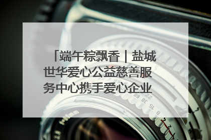端午粽飘香｜盐城世华爱心公益慈善服务中心携手爱心企业发起情暖“城市守护者”慰问活动