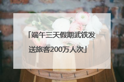 端午三天假期武铁发送旅客200万人次