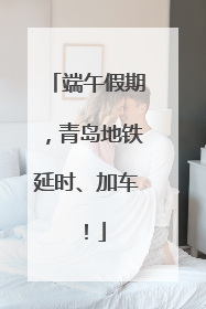 端午假期，青岛地铁延时、加车！