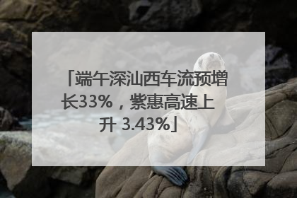 端午深汕西车流预增长33%，紫惠高速上升 3.43%