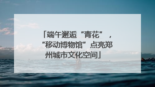 端午邂逅“青花”，“移动博物馆”点亮郑州城市文化空间