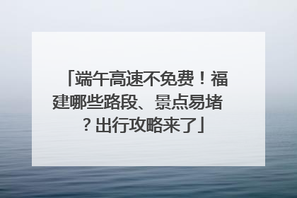 端午高速不免费！福建哪些路段、景点易堵？出行攻略来了