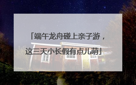 端午龙舟碰上亲子游，这三天小长假有点儿萌