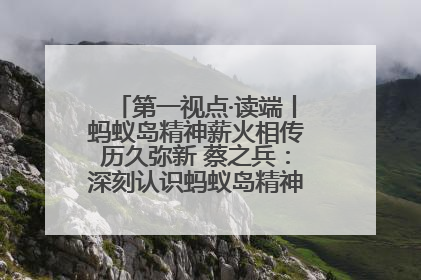 第一视点·读端丨蚂蚁岛精神薪火相传历久弥新 蔡之兵：深刻认识蚂蚁岛精神的“精气神”