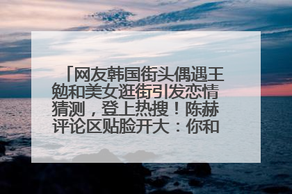 网友韩国街头偶遇王勉和美女逛街引发恋情猜测，登上热搜！陈赫评论区贴脸开大：你和谁逛街？我也想知道