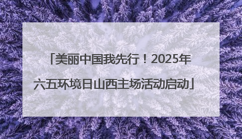 美丽中国我先行！2025年六五环境日山西主场活动启动
