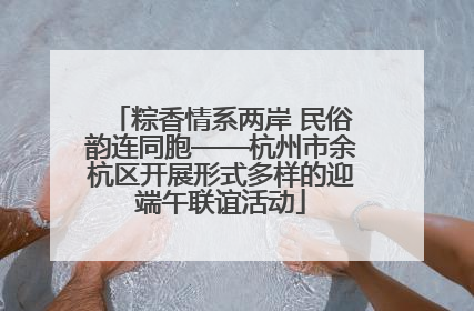 粽香情系两岸 民俗韵连同胞——杭州市余杭区开展形式多样的迎端午联谊活动