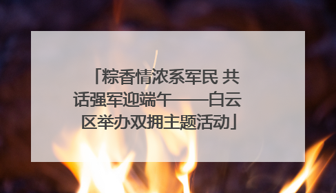 粽香情浓系军民 共话强军迎端午——白云区举办双拥主题活动