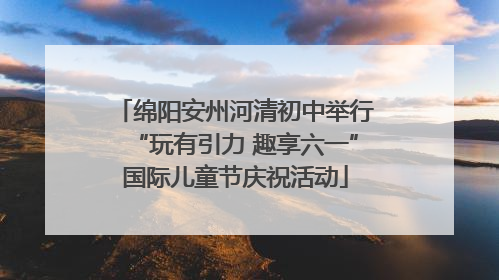 绵阳安州河清初中举行“玩有引力 趣享六一”国际儿童节庆祝活动