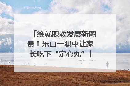 绘就职教发展新图景！乐山一职中让家长吃下“定心丸”