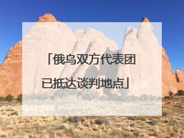 俄乌双方代表团已抵达谈判地点