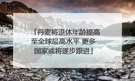 丹麦将退休年龄提高至全球最高水平 更多国家或将逐步跟进
