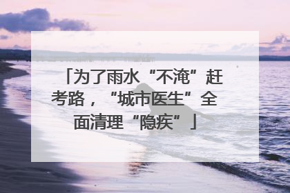 为了雨水“不淹”赶考路，“城市医生”全面清理“隐疾”