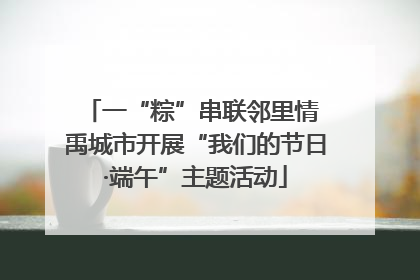 一“粽”串联邻里情 禹城市开展“我们的节日·端午”主题活动