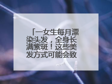 一女生每月漂染头发，全身长满紫斑！这些美发方式可能会致癌！紧急提醒