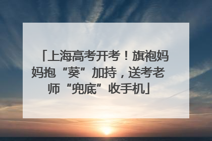 上海高考开考！旗袍妈妈抱“葵”加持，送考老师“兜底”收手机
