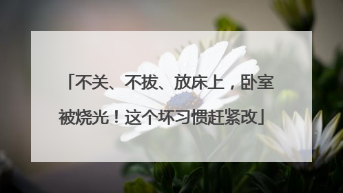 不关、不拔、放床上，卧室被烧光！这个坏习惯赶紧改