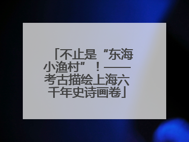 不止是“东海小渔村”！——考古描绘上海六千年史诗画卷