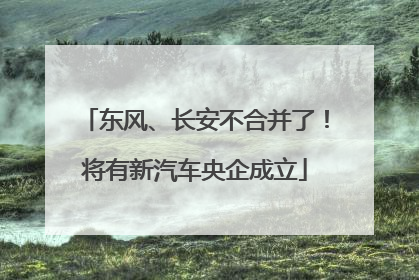 东风、长安不合并了！将有新汽车央企成立